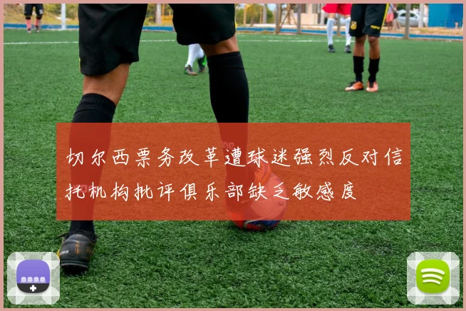 切尔西票务改革遭球迷强烈反对信托机构批评俱乐部缺乏敏感度