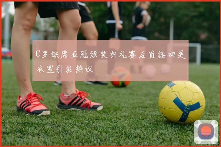 C罗缺席亚冠颁奖典礼赛后直接回更衣室引发热议