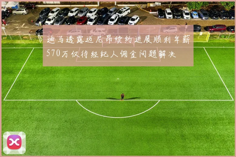 迪马透露迈尼昂续约进展顺利年薪570万仅待经纪人佣金问题解决