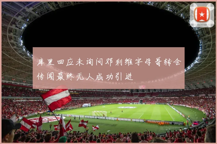 库里回应未询问邓利维字母哥转会传闻最终无人成功引进