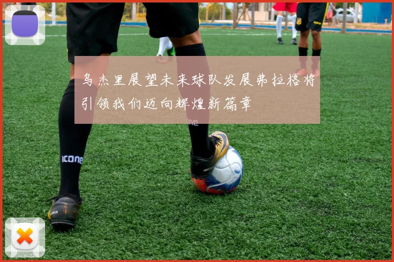 乌杰里展望未来球队发展弗拉格将引领我们迈向辉煌新篇章