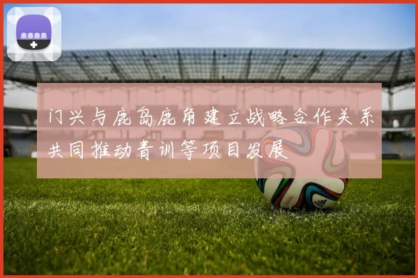 门兴与鹿岛鹿角建立战略合作关系共同推动青训等项目发展