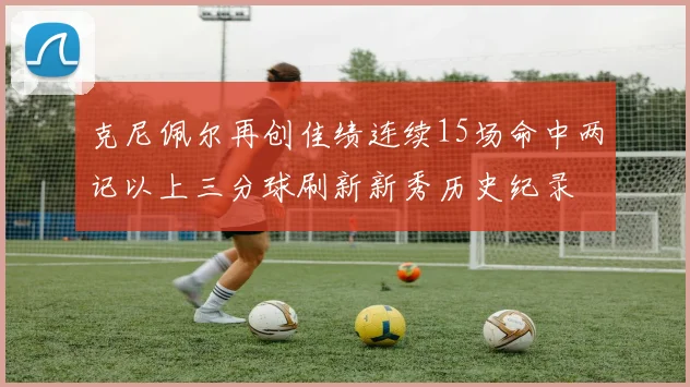 克尼佩尔再创佳绩连续15场命中两记以上三分球刷新新秀历史纪录