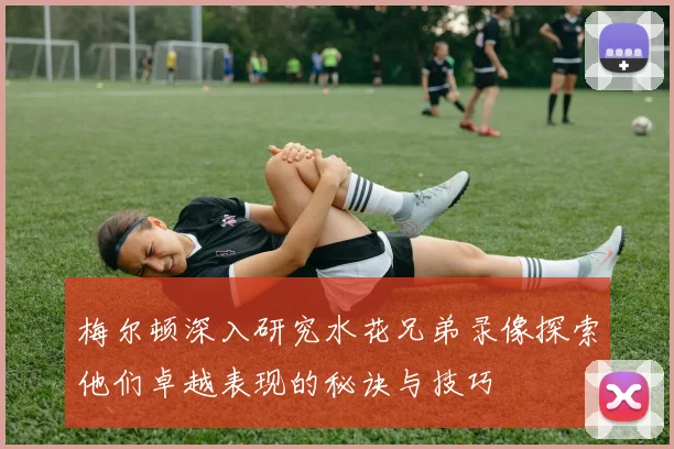 梅尔顿深入研究水花兄弟录像探索他们卓越表现的秘诀与技巧