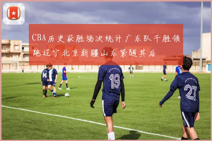 CBA历史获胜场次统计广东队千胜领跑辽宁北京新疆山东紧随其后