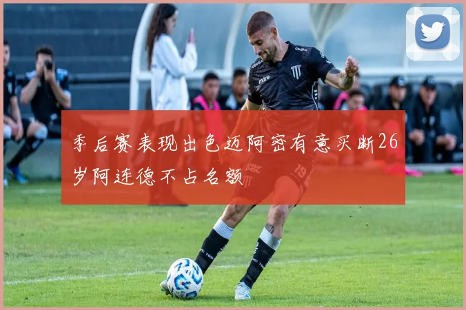 季后赛表现出色迈阿密有意买断26岁阿连德不占名额