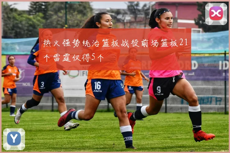 热火强势统治篮板战役前场篮板21个雷霆仅得5个