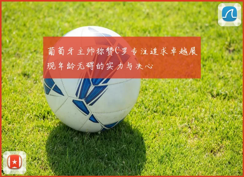 葡萄牙主帅称赞C罗专注追求卓越展现年龄无碍的实力与决心