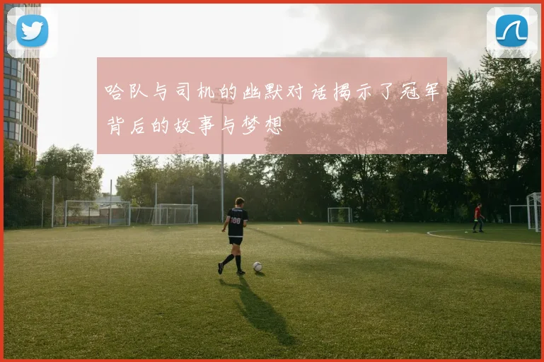 哈队与司机的幽默对话揭示了冠军背后的故事与梦想